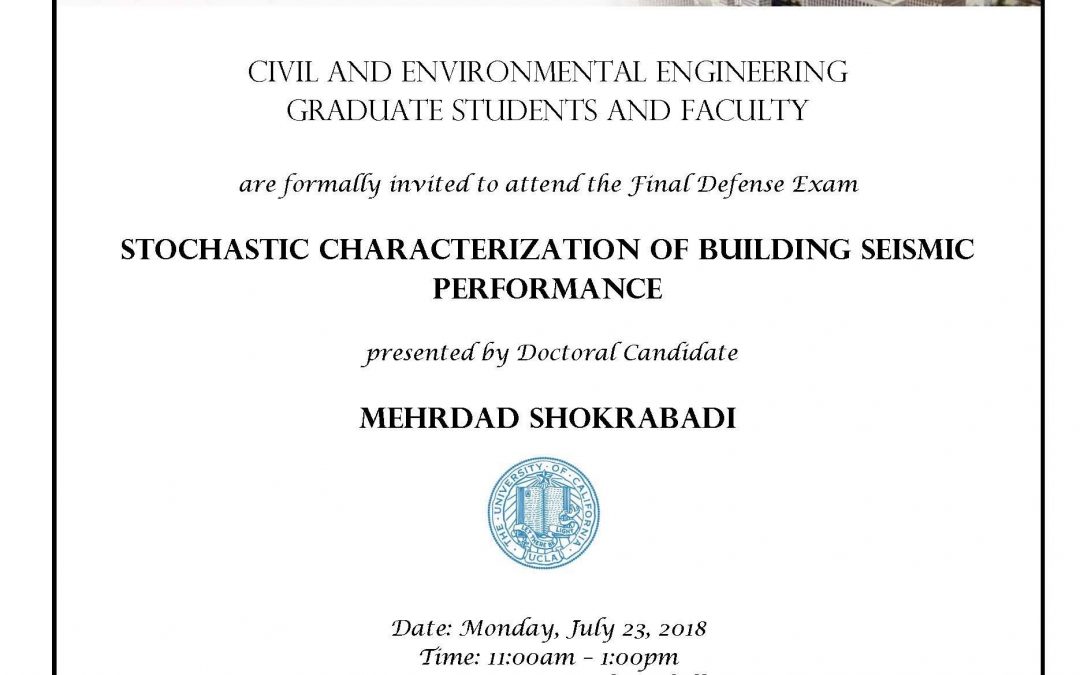 Exam flyer with UCLA seal in center. image reads "CIVIL AND ENVIRONMENTAL ENGINEERING GRADUATE STUDENTS AND FACULTY are formally invited to attend the Final Defense Exam STOCHASTIC CHARACTERIZATION OF BUILDING SEISMIC PERFORMANCE presented by Doctoral Candidate MEHRDAD SHOKRABADI Date: Monday, July 23, 2018 Time: 11:00am - 1:00pm Location: 4275 Boelter Hall Faculty advisor: Assistant Professor Henry Burton"