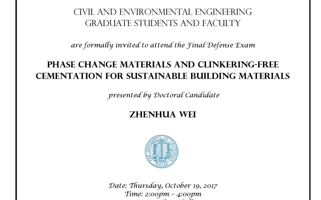 Final Defense Exam flyer with UCLA seal in center. text reads "CIVIL AND ENVIRONMENTAL ENGINEERING GRADUATE STUDENTS AND FACULTY are formally invited to attend the Final Defense Exam PHASE CHANGE MATERIALS AND CLINKERING-FREE CEMENTATION FOR SUSTAINABLE BUILDING MATERIALS presented by Doctoral Candidate ZHENHUA WEI Date: Thursday, October 19, 2017 Time: 2:00pm - 4:00pm Location: Boelter Hall 4275 Faculty advisor: Associate Professor Gaurav Sant"